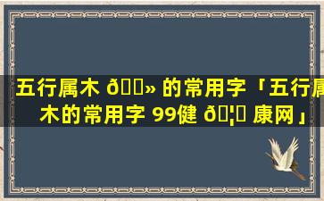 五行属木 🌻 的常用字「五行属木的常用字 99健 🦅 康网」